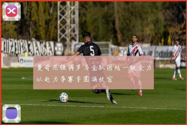 曼奇尼强调罗马全队团结一致全力以赴力争赛季圆满收官