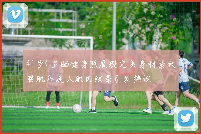41岁C罗晒健身照展现完美身材紧致腹肌和迷人肌肉线条引发热议