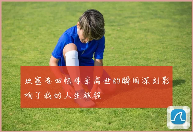 坎塞洛回忆母亲离世的瞬间深刻影响了我的人生旅程