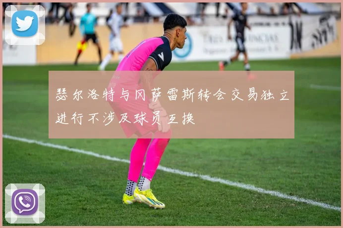 瑟尔洛特与冈萨雷斯转会交易独立进行不涉及球员互换