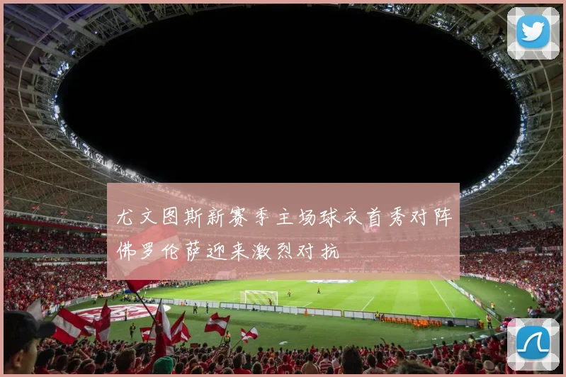 尤文图斯新赛季主场球衣首秀对阵佛罗伦萨迎来激烈对抗