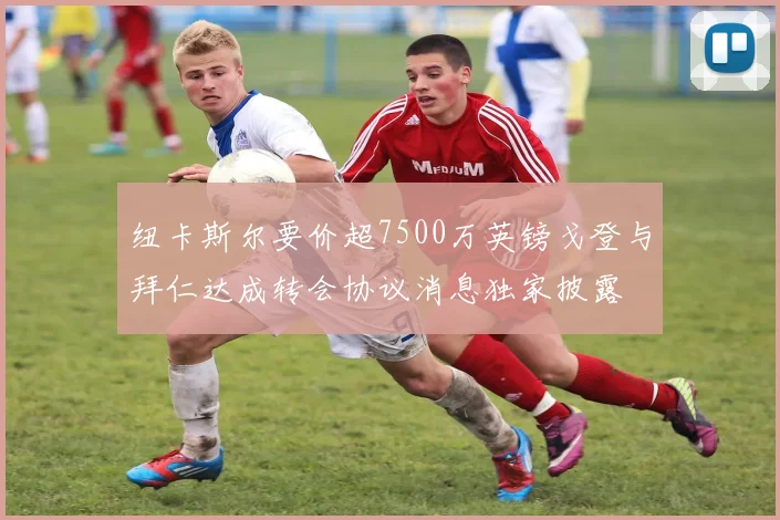纽卡斯尔要价超7500万英镑戈登与拜仁达成转会协议消息独家披露
