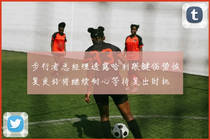 步行者总经理透露哈利跟腱伤势恢复良好将继续耐心等待复出时机