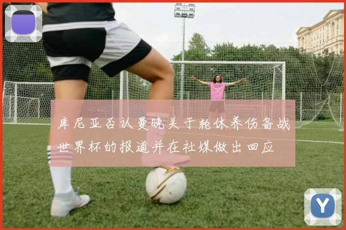 库尼亚否认曼晚关于轮休养伤备战世界杯的报道并在社媒做出回应