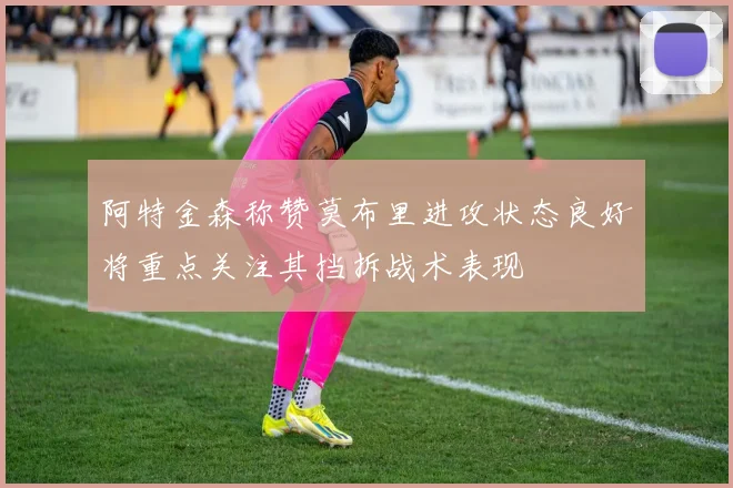 阿特金森称赞莫布里进攻状态良好将重点关注其挡拆战术表现