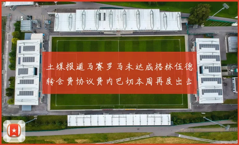 土媒报道马赛罗马未达成格林伍德转会费协议费内巴切本周再度出击
