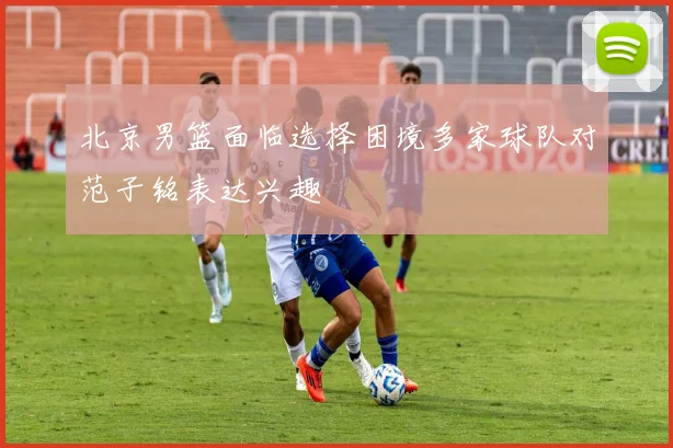 北京男篮面临选择困境多家球队对范子铭表达兴趣