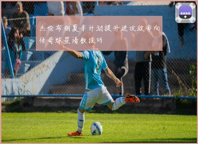 杰伦布朗夏季计划提升进攻效率向传奇球星请教技巧