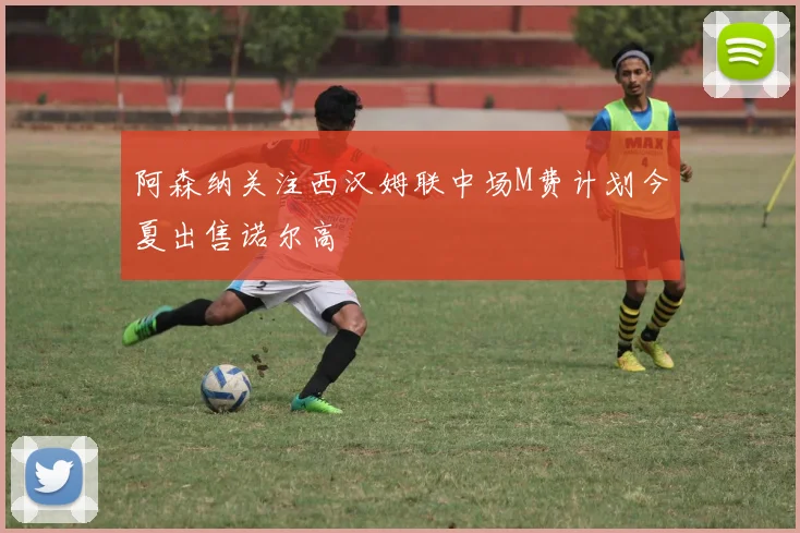 阿森纳关注西汉姆联中场M费计划今夏出售诺尔高