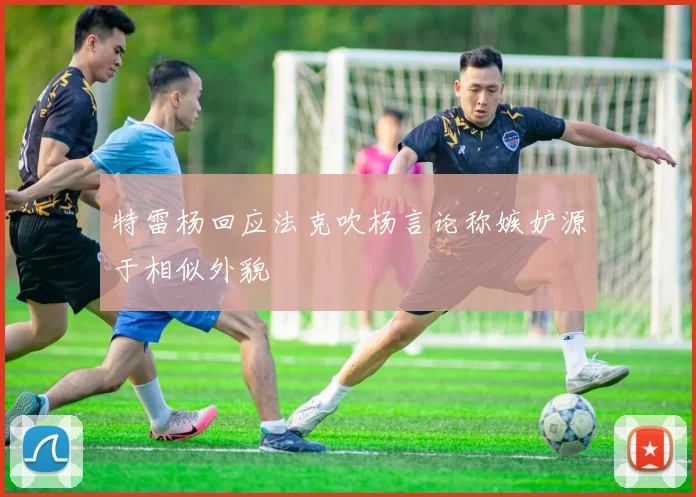 特雷杨回应法克吹杨言论称嫉妒源于相似外貌