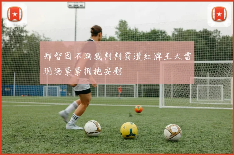郑智因不满裁判判罚遭红牌王大雷现场紧紧拥抱安慰