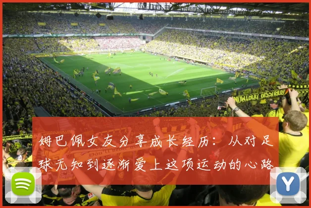 姆巴佩女友分享成长经历：从对足球无知到逐渐爱上这项运动的心路历程