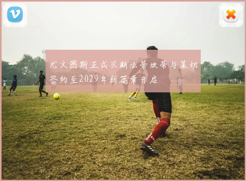 尤文图斯正式买断法蒂坎蒂与莱切签约至2029年新篇章开启