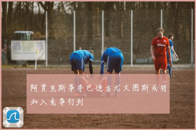 阿贾克斯争夺巴德吉尤文图斯或将加入竞争行列