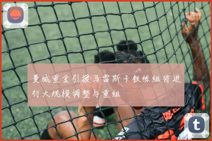 曼城重金引援马雷斯卡教练组将进行大规模调整与重组