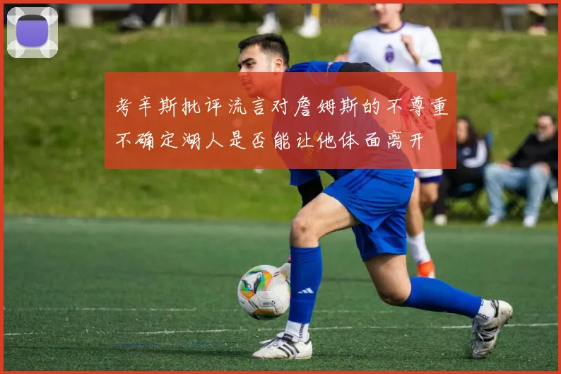 考辛斯批评流言对詹姆斯的不尊重不确定湖人是否能让他体面离开