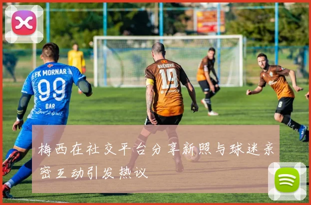 梅西在社交平台分享新照与球迷亲密互动引发热议