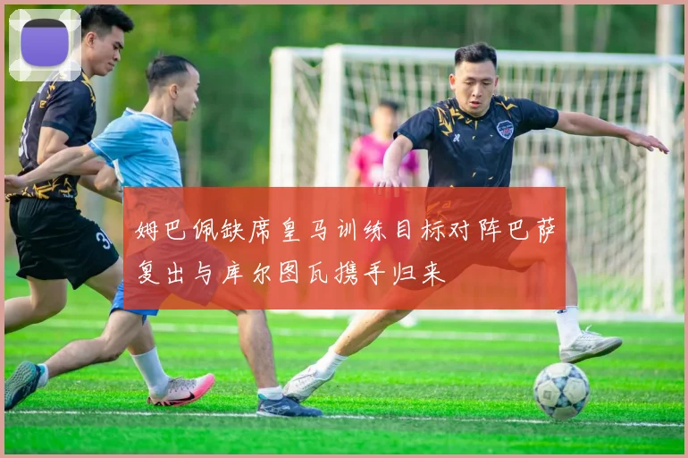 姆巴佩缺席皇马训练目标对阵巴萨复出与库尔图瓦携手归来