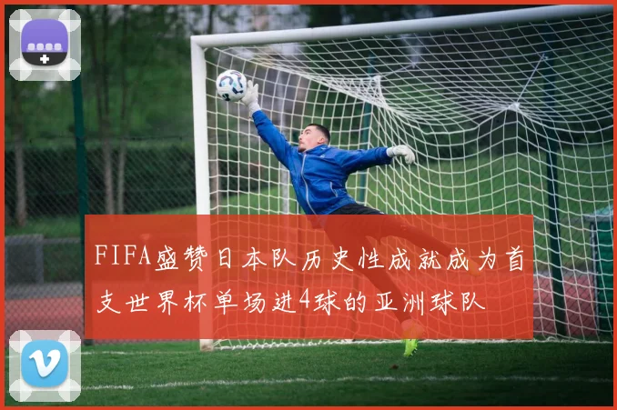 FIFA盛赞日本队历史性成就成为首支世界杯单场进4球的亚洲球队
