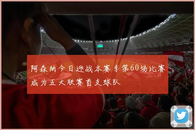阿森纳今日迎战本赛季第60场比赛成为五大联赛首支球队