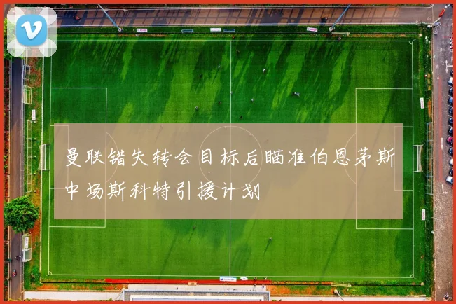 曼联错失转会目标后瞄准伯恩茅斯中场斯科特引援计划