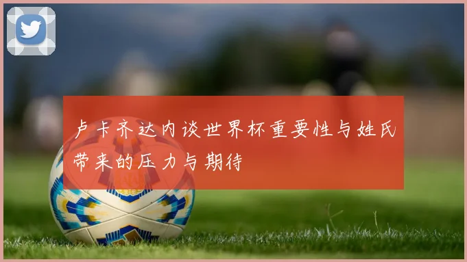 卢卡齐达内谈世界杯重要性与姓氏带来的压力与期待
