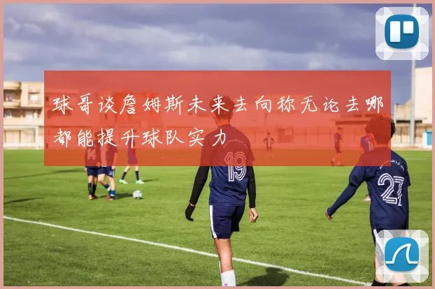 球哥谈詹姆斯未来去向称无论去哪都能提升球队实力