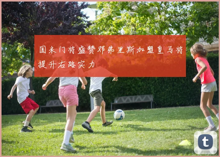 国米门将盛赞邓弗里斯加盟皇马将提升右路实力