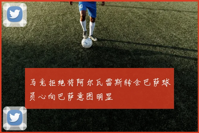 马竞拒绝将阿尔瓦雷斯转会巴萨球员心向巴萨意图明显