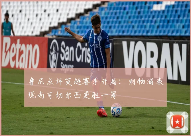 鲁尼点评英超赛季开局：利物浦表现尚可切尔西更胜一筹